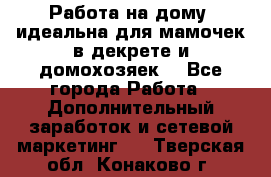  Работа на дому (идеальна для мамочек в декрете и домохозяек) - Все города Работа » Дополнительный заработок и сетевой маркетинг   . Тверская обл.,Конаково г.